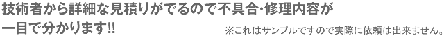 技術者から詳細な見積りがでるので不具合・修理内容が一目で分かります!!※これはサンプルですので実際に依頼は出来ません。
