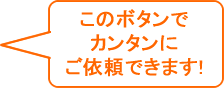 このボタンでカンタンにご依頼できます！